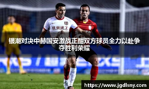 银潮对决中赫国安激战正酣双方球员全力以赴争夺胜利荣耀