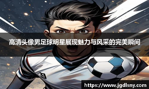 高清头像男足球明星展现魅力与风采的完美瞬间